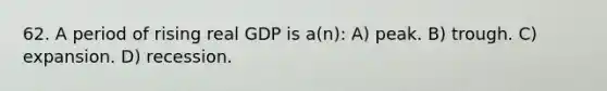 62. A period of rising real GDP is a(n): A) peak. B) trough. C) expansion. D) recession.