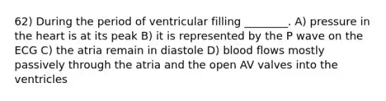 62) During the period of ventricular filling ________. A) pressure in the heart is at its peak B) it is represented by the P wave on the ECG C) the atria remain in diastole D) blood flows mostly passively through the atria and the open AV valves into the ventricles