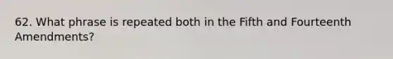 62. What phrase is repeated both in the Fifth and Fourteenth Amendments?