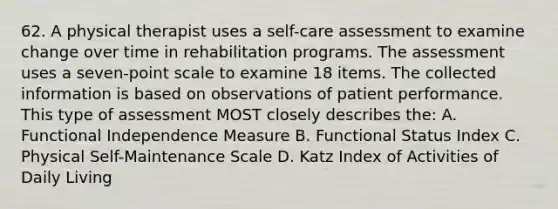 62. A physical therapist uses a self-care assessment to examine change over time in rehabilitation programs. The assessment uses a seven-point scale to examine 18 items. The collected information is based on observations of patient performance. This type of assessment MOST closely describes the: A. Functional Independence Measure B. Functional Status Index C. Physical Self-Maintenance Scale D. Katz Index of Activities of Daily Living