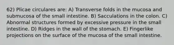 62) Plicae circulares are: A) Transverse folds in the mucosa and submucosa of <a href='https://www.questionai.com/knowledge/kt623fh5xn-the-small-intestine' class='anchor-knowledge'>the small intestine</a>. B) Sacculations in the colon. C) Abnormal structures formed by excessive pressure in the small intestine. D) Ridges in the wall of <a href='https://www.questionai.com/knowledge/kLccSGjkt8-the-stomach' class='anchor-knowledge'>the stomach</a>. E) Fingerlike projections on the surface of the mucosa of the small intestine.