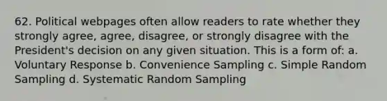 62. Political webpages often allow readers to rate whether they strongly agree, agree, disagree, or strongly disagree with the President's decision on any given situation. This is a form of: a. Voluntary Response b. Convenience Sampling c. Simple Random Sampling d. Systematic Random Sampling