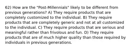 62) How are the "Post-Millennials" likely to be different from previous generations? A) They require products that are completely customized to the individual. B) They require products that are completely generic and not at all customized to the individual. C) They require products that are serious and meaningful rather than frivolous and fun. D) They require products that are of much higher quality than those required by individuals in previous generations.