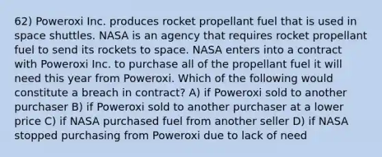 62) Poweroxi Inc. produces rocket propellant fuel that is used in space shuttles. NASA is an agency that requires rocket propellant fuel to send its rockets to space. NASA enters into a contract with Poweroxi Inc. to purchase all of the propellant fuel it will need this year from Poweroxi. Which of the following would constitute a breach in contract? A) if Poweroxi sold to another purchaser B) if Poweroxi sold to another purchaser at a lower price C) if NASA purchased fuel from another seller D) if NASA stopped purchasing from Poweroxi due to lack of need