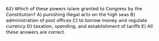 62) Which of these powers is/are granted to Congress by the Constitution? A) punishing illegal acts on the high seas B) administration of post offices C) to borrow money and regulate currency D) taxation, spending, and establishment of tariffs E) All these answers are correct.