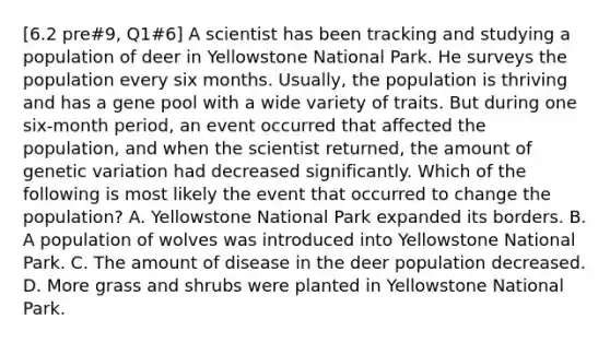 [6.2 pre#9, Q1#6] A scientist has been tracking and studying a population of deer in Yellowstone National Park. He surveys the population every six months. Usually, the population is thriving and has a gene pool with a wide variety of traits. But during one six-month period, an event occurred that affected the population, and when the scientist returned, the amount of genetic variation had decreased significantly. Which of the following is most likely the event that occurred to change the population? A. Yellowstone National Park expanded its borders. B. A population of wolves was introduced into Yellowstone National Park. C. The amount of disease in the deer population decreased. D. More grass and shrubs were planted in Yellowstone National Park.