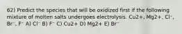 62) Predict the species that will be oxidized first if the following mixture of molten salts undergoes electrolysis. Cu2+, Mg2+, Cl⁻, Br⁻, F⁻ A) Cl⁻ B) F⁻ C) Cu2+ D) Mg2+ E) Br⁻