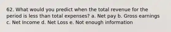 62. What would you predict when the total revenue for the period is <a href='https://www.questionai.com/knowledge/k7BtlYpAMX-less-than' class='anchor-knowledge'>less than</a> total expenses? a. Net pay b. Gross earnings c. Net Income d. Net Loss e. Not enough information