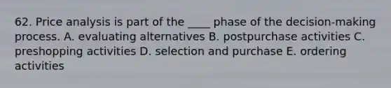 62. Price analysis is part of the ____ phase of the decision-making process. A. evaluating alternatives B. postpurchase activities C. preshopping activities D. selection and purchase E. ordering activities