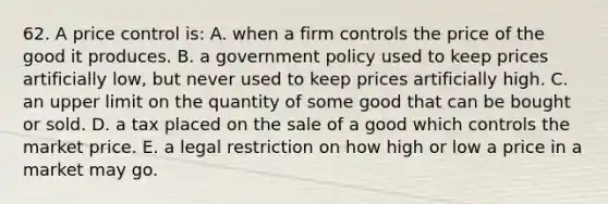 62. A price control is: A. when a firm controls the price of the good it produces. B. a government policy used to keep prices artificially low, but never used to keep prices artificially high. C. an upper limit on the quantity of some good that can be bought or sold. D. a tax placed on the sale of a good which controls the market price. E. a legal restriction on how high or low a price in a market may go.