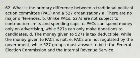 62. What is the primary difference between a traditional political action committee (PAC) and a 527 organization? a. There are no major differences. b. Unlike PACs, 527s are not subject to contribution limits and spending caps. c. PACs can spend money only on advertising, while 527s can only make donations to candidates. d. The money given to 527s is tax deductible, while the money given to PACs is not. e. PACs are not regulated by the government, while 527 groups must answer to both the Federal Election Commission and the Internal Revenue Service.