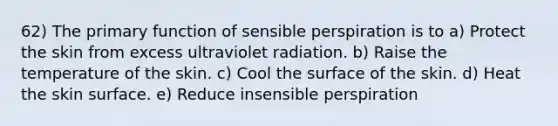 62) The primary function of sensible perspiration is to a) Protect the skin from excess ultraviolet radiation. b) Raise the temperature of the skin. c) Cool the surface of the skin. d) Heat the skin surface. e) Reduce insensible perspiration