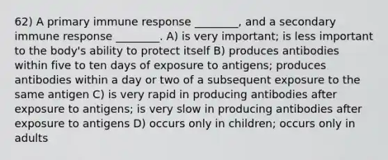 62) A primary immune response ________, and a secondary immune response ________. A) is very important; is less important to the body's ability to protect itself B) produces antibodies within five to ten days of exposure to antigens; produces antibodies within a day or two of a subsequent exposure to the same antigen C) is very rapid in producing antibodies after exposure to antigens; is very slow in producing antibodies after exposure to antigens D) occurs only in children; occurs only in adults