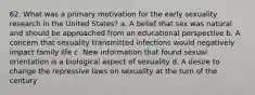 62. What was a primary motivation for the early sexuality research in the United States? a. A belief that sex was natural and should be approached from an educational perspective b. A concern that sexuality transmitted infections would negatively impact family life c. New information that found sexual orientation is a biological aspect of sexuality d. A desire to change the repressive laws on sexuality at the turn of the century