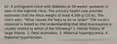 62. A primigravid client with diabetes at 39 weeks' gestation is seen in the highrisk clinic. The primary health care provider estimates that the fetus weighs at least 4,500 g (10 lb). The client asks, "What causes the baby to be so large?" The nurse's response is based on the understanding that fetal macrosomia is usually related to which of the following? 1. Family history of large infants. 2. Fetal anomalies. 3. Maternal hyperglycemia. 4. Maternal hypertension.