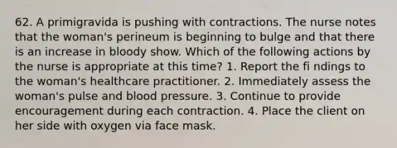 62. A primigravida is pushing with contractions. The nurse notes that the woman's perineum is beginning to bulge and that there is an increase in bloody show. Which of the following actions by the nurse is appropriate at this time? 1. Report the fi ndings to the woman's healthcare practitioner. 2. Immediately assess the woman's pulse and blood pressure. 3. Continue to provide encouragement during each contraction. 4. Place the client on her side with oxygen via face mask.