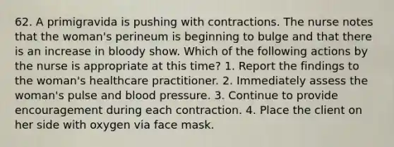 62. A primigravida is pushing with contractions. The nurse notes that the woman's perineum is beginning to bulge and that there is an increase in bloody show. Which of the following actions by the nurse is appropriate at this time? 1. Report the findings to the woman's healthcare practitioner. 2. Immediately assess the woman's pulse and blood pressure. 3. Continue to provide encouragement during each contraction. 4. Place the client on her side with oxygen via face mask.