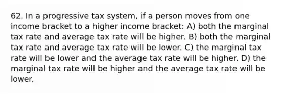 62. In a progressive tax system, if a person moves from one income bracket to a higher income bracket: A) both the marginal tax rate and average tax rate will be higher. B) both the marginal tax rate and average tax rate will be lower. C) the marginal tax rate will be lower and the average tax rate will be higher. D) the marginal tax rate will be higher and the average tax rate will be lower.