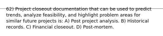 62) Project closeout documentation that can be used to predict trends, analyze feasibility, and highlight problem areas for similar future projects is: A) Post project analysis. B) Historical records. C) Financial closeout. D) Post-mortem.