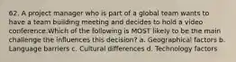 62. A project manager who is part of a global team wants to have a team building meeting and decides to hold a video conference.Which of the following is MOST likely to be the main challenge the influences this decision? a. Geographical factors b. Language barriers c. Cultural differences d. Technology factors