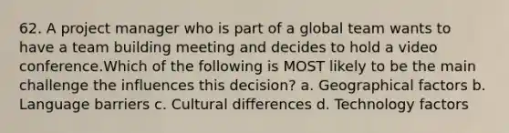 62. A project manager who is part of a global team wants to have a <a href='https://www.questionai.com/knowledge/k9shjxM4lP-team-building' class='anchor-knowledge'>team building</a> meeting and decides to hold a video conference.Which of the following is MOST likely to be the main challenge the influences this decision? a. Geographical factors b. <a href='https://www.questionai.com/knowledge/kyamjpJbX1-language-barriers' class='anchor-knowledge'>language barriers</a> c. Cultural differences d. Technology factors