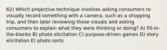 62) Which projective technique involves asking consumers to visually record something with a camera, such as a shopping trip, and then later reviewing those visuals and asking consumers to explain what they were thinking or doing? A) fill-in-the-blanks B) photo elicitation C) purpose-driven games D) story elicitation E) photo sorts