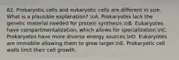 62. Prokaryotic cells and eukaryotic cells are different in size. What is a plausible explanation? nA. Prokaryotes lack the genetic material needed for protein synthesis.nB. Eukaryotes have compartmentalization, which allows for specialization.nC. Prokaryotes have more diverse energy sources.nD. Eukaryotes are immobile allowing them to grow larger.nE. Prokaryotic cell walls limit their cell growth.