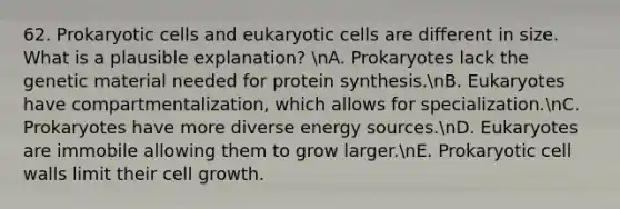 62. Prokaryotic cells and eukaryotic cells are different in size. What is a plausible explanation? nA. Prokaryotes lack the genetic material needed for protein synthesis.nB. Eukaryotes have compartmentalization, which allows for specialization.nC. Prokaryotes have more diverse energy sources.nD. Eukaryotes are immobile allowing them to grow larger.nE. Prokaryotic cell walls limit their cell growth.