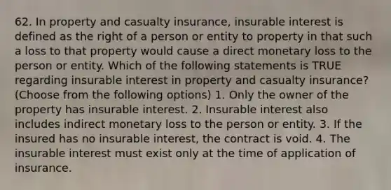 62. In property and casualty insurance, insurable interest is defined as the right of a person or entity to property in that such a loss to that property would cause a direct monetary loss to the person or entity. Which of the following statements is TRUE regarding insurable interest in property and casualty insurance? (Choose from the following options) 1. Only the owner of the property has insurable interest. 2. Insurable interest also includes indirect monetary loss to the person or entity. 3. If the insured has no insurable interest, the contract is void. 4. The insurable interest must exist only at the time of application of insurance.