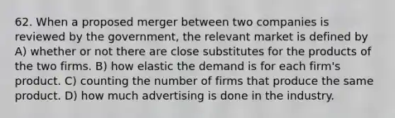 62. When a proposed merger between two companies is reviewed by the government, the relevant market is defined by A) whether or not there are close substitutes for the products of the two firms. B) how elastic the demand is for each firm's product. C) counting the number of firms that produce the same product. D) how much advertising is done in the industry.