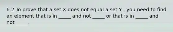 6.2 To prove that a set X does not equal a set Y , you need to ﬁnd an element that is in _____ and not _____ or that is in _____ and not _____.