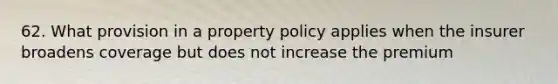 62. What provision in a property policy applies when the insurer broadens coverage but does not increase the premium