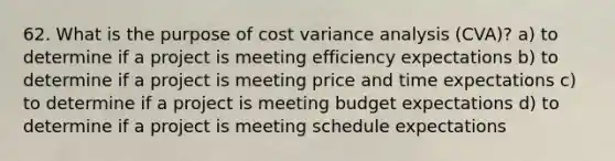 62. What is the purpose of cost variance analysis (CVA)? a) to determine if a project is meeting efficiency expectations b) to determine if a project is meeting price and time expectations c) to determine if a project is meeting budget expectations d) to determine if a project is meeting schedule expectations