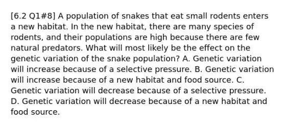 [6.2 Q1#8] A population of snakes that eat small rodents enters a new habitat. In the new habitat, there are many species of rodents, and their populations are high because there are few natural predators. What will most likely be the effect on the genetic variation of the snake population? A. Genetic variation will increase because of a selective pressure. B. Genetic variation will increase because of a new habitat and food source. C. Genetic variation will decrease because of a selective pressure. D. Genetic variation will decrease because of a new habitat and food source.