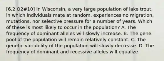 [6.2 Q2#10] In Wisconsin, a very large population of lake trout, in which individuals mate at random, experiences no migration, mutations, nor selective pressure for a number of years. Which of these is most likely to occur in the population? A. The frequency of dominant alleles will slowly increase. B. The gene pool of the population will remain relatively constant. C. The genetic variability of the population will slowly decrease. D. The frequency of dominant and recessive alleles will equalize.