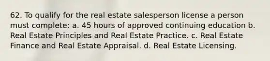 62. To qualify for the real estate salesperson license a person must complete: a. 45 hours of approved continuing education b. Real Estate Principles and Real Estate Practice. c. Real Estate Finance and Real Estate Appraisal. d. Real Estate Licensing.