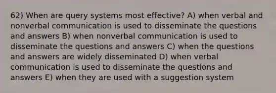 62) When are query systems most effective? A) when verbal and nonverbal communication is used to disseminate the questions and answers B) when nonverbal communication is used to disseminate the questions and answers C) when the questions and answers are widely disseminated D) when verbal communication is used to disseminate the questions and answers E) when they are used with a suggestion system