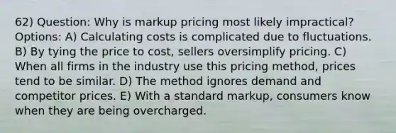 62) Question: Why is markup pricing most likely impractical? Options: A) Calculating costs is complicated due to fluctuations. B) By tying the price to cost, sellers oversimplify pricing. C) When all firms in the industry use this pricing method, prices tend to be similar. D) The method ignores demand and competitor prices. E) With a standard markup, consumers know when they are being overcharged.