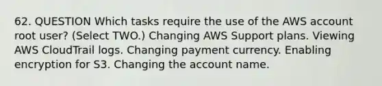 62. QUESTION Which tasks require the use of the AWS account root user? (Select TWO.) Changing AWS Support plans. Viewing AWS CloudTrail logs. Changing payment currency. Enabling encryption for S3. Changing the account name.