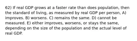 62) If real GDP grows at a faster rate than does population, then the standard of living, as measured by real GDP per person, A) improves. B) worsens. C) remains the same. D) cannot be measured. E) either improves, worsens, or stays the same, depending on the size of the population and the actual level of real GDP.