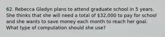 62. Rebecca Gladyn plans to attend graduate school in 5 years. She thinks that she will need a total of 32,000 to pay for school and she wants to save money each month to reach her goal. What type of computation should she use?