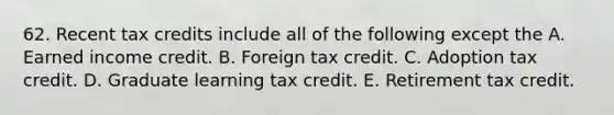 62. Recent tax credits include all of the following except the A. Earned income credit. B. Foreign tax credit. C. Adoption tax credit. D. Graduate learning tax credit. E. Retirement tax credit.