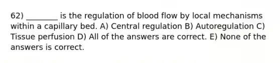 62) ________ is the regulation of blood flow by local mechanisms within a capillary bed. A) Central regulation B) Autoregulation C) Tissue perfusion D) All of the answers are correct. E) None of the answers is correct.