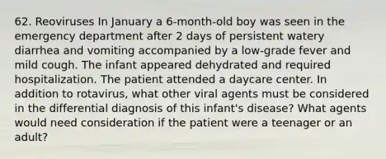 62. Reoviruses In January a 6-month-old boy was seen in the emergency department after 2 days of persistent watery diarrhea and vomiting accompanied by a low-grade fever and mild cough. The infant appeared dehydrated and required hospitalization. The patient attended a daycare center. In addition to rotavirus, what other viral agents must be considered in the differential diagnosis of this infant's disease? What agents would need consideration if the patient were a teenager or an adult?