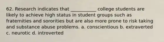 62. Research indicates that ___________ college students are likely to achieve high status in student groups such as fraternities and sororities but are also more prone to risk taking and substance abuse problems. a. conscientious b. extraverted c. neurotic d. introverted