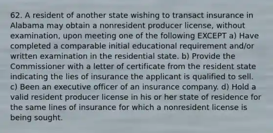 62. A resident of another state wishing to transact insurance in Alabama may obtain a nonresident producer license, without examination, upon meeting one of the following EXCEPT a) Have completed a comparable initial educational requirement and/or written examination in the residential state. b) Provide the Commissioner with a letter of certificate from the resident state indicating the lies of insurance the applicant is qualified to sell. c) Been an executive officer of an insurance company. d) Hold a valid resident producer license in his or her state of residence for the same lines of insurance for which a nonresident license is being sought.