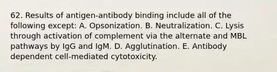 62. Results of antigen-antibody binding include all of the following except: A. Opsonization. B. Neutralization. C. Lysis through activation of complement via the alternate and MBL pathways by IgG and IgM. D. Agglutination. E. Antibody dependent cell-mediated cytotoxicity.