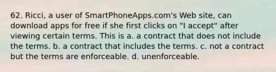 62. ​Ricci, a user of SmartPhoneApps.com's Web site, can download apps for free if she first clicks on "I accept" after viewing certain terms. This is a. ​a contract that does not include the terms. b. ​a contract that includes the terms. c. ​not a contract but the terms are enforceable. d. ​unenforceable.