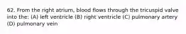 62. From the right atrium, blood flows through the tricuspid valve into the: (A) left ventricle (B) right ventricle (C) pulmonary artery (D) pulmonary vein