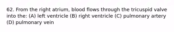 62. From the right atrium, blood flows through the tricuspid valve into the: (A) left ventricle (B) right ventricle (C) pulmonary artery (D) pulmonary vein